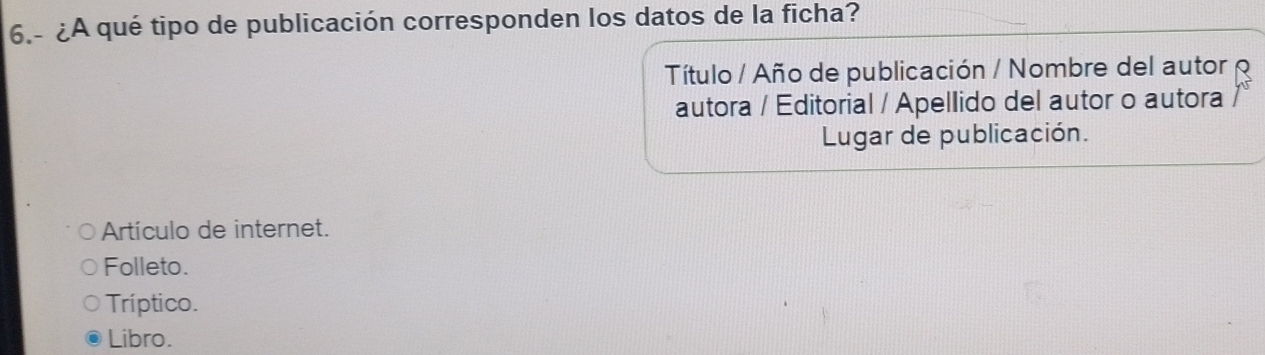 6.- ¿A qué tipo de publicación corresponden los datos de la ficha?
Título / Año de publicación / Nombre del autor 
autora / Editorial / Apellido del autor o autora
Lugar de publicación.
Artículo de internet.
Folleto.
Tríptico.
Libro.