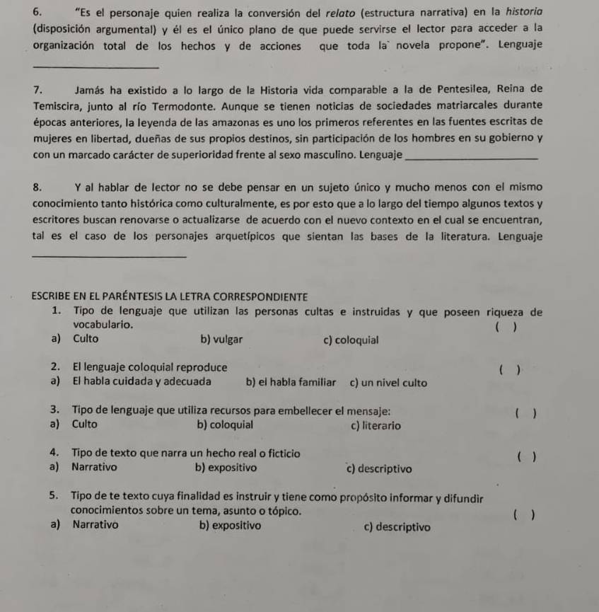 "Es el personaje quien realiza la conversión del relato (estructura narrativa) en la historio
(disposición argumental) y él es el único plano de que puede servirse el lector para acceder a la
organización total de los hechos y de acciones que toda la` novela propone". Lenguaje
_
7. Jamás ha existido a lo largo de la Historia vida comparable a la de Pentesilea, Reina de
Temiscira, junto al río Termodonte. Aunque se tienen noticias de sociedades matriarcales durante
épocas anteriores, la leyenda de las amazonas es uno los primeros referentes en las fuentes escritas de
mujeres en libertad, dueñas de sus propios destinos, sin participación de los hombres en su gobierno y
con un marcado carácter de superioridad frente al sexo masculino. Lenguaje_
8. Y al hablar de lector no se debe pensar en un sujeto único y mucho menos con el mismo
conocimiento tanto histórica como culturalmente, es por esto que a lo largo del tiempo algunos textos y
escritores buscan renovarse o actualizarse de acuerdo con el nuevo contexto en el cual se encuentran,
tal es el caso de los personajes arquetípicos que sientan las bases de la literatura. Lenguaje
_
escribe en el paréntesis la letra correspondiente
1. Tipo de lenguaje que utilizan las personas cultas e instruidas y que poseen riqueza de
vocabulario.
 )
a) Culto b) vulgar c) coloquial
2. El lenguaje coloquial reproduce ( )
a) El habla cuidada y adecuada b) el habla familiar . c) un nivel culto
3. Tipo de lenguaje que utiliza recursos para embellecer el mensaje: ( )
a) Culto b) coloquial c) literario
4. Tipo de texto que narra un hecho real o ficticio ( )
a) Narrativo b) expositivo c) descriptivo
5. Tipo de te texto cuya finalidad es instruir y tiene como propósito informar y difundir
conocimientos sobre un tema, asunto o tópico. ( )
a) Narrativo b) expositivo c) descriptivo