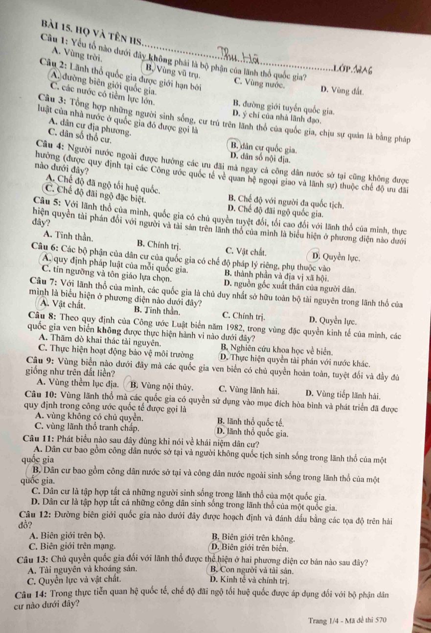 Bài 15, họ và tên hs
Cầu 1: Yếu tổ nào dưới đây không phải là bộ phận của lãnh thổ quốc gia?
A. Vùng trời, B, Vùng vũ trụ.Lớp.1A6
Câu 2: Lãnh thổ quốc gia được giới hạn bởi
A đường biên giới quốc gia.
C. Vùng nước. D. Vùng đất.
C. các nước có tiềm lực lớn.
B. đường giới tuyến quốc gia.
D. ý chí của nhà lãnh đạo.
Câu 3: Tổng hợp những người sinh sống, cư trú trên lãnh thổ của quốc gia, chịu sự quản là bằng pháp
luật của nhà nước ở quốc gia đó được gọi là
A. dân cự địa phường.
C. dân số thổ cư.
B. dân cự quốc gia.
D. dân số nội địa.
Câu 4: Người nước ngoài được hưởng các ưu đãi mà ngay cả công dân nước sở tại cũng không được
nào dưới đây?
(hưởng (được quy định tại các Công ước quốc tế về quan hệ ngoại giao và lãnh sự) thuộc chế độ ưu đãi
A. Chế độ đã ngộ tối huệ quốc. B. Chế độ với người đa quốc tịch.
C. Chế độ đãi ngộ đặc biệt.
D. Chế độ đãi ngộ quốc gia.
Câu 5: Với lãnh thổ của mình, quốc gia có chủ quyền tuyệt đối, tối cao đối với lãnh thổ của minh, thực
đây?
hiện quyền tài phán đối với người và tài sản trên lãnh thổ của minh là biểu hiện ở phương diện nào dưới
A. Tinh thần. B. Chính trị. C. Vật chất. D. Quyền lực.
Câu 6: Các bộ phận của dân cư của quốc gia có chế độ pháp lý riệng, phụ thuộc vào
A quy định pháp luật của mỗi quốc gia. B. thành phần và địa vị xã hội.
C. ín ngưỡng và tôn giáo lựa chọn. D. nguồn gốc xuất thân của người dân.
Câu 7: Với lãnh thổ của mình, các quốc gia là chủ duy nhất sở hữu toàn bộ tài nguyên trong lãnh thổ của
mình là biểu hiện ở phương diện nào dưới đây?
A. Vật chất. B. Tinh thần. C. Chính trị. D. Quyền lực.
Câu 8: Theo quy định của Công ước Luật biển năm 1982, trong vùng đặc quyền kinh tế của mình, các
quốc gia ven biển không được thực hiện hành vi nào dưới đây?
A. Thăm dò khai thác tài nguyên. B. Nghiên cứu khoa học về biển.
C. Thực hiện hoạt động bảo vệ môi trường D. Thực hiện quyền tài phán với nước khác.
Câu 9: Vùng biển nào dưới đây mà các quốc gia ven biển có chủ quyền hoàn toàn, tuyệt đối và đầy đủ
giống như trên đất liền?
A. Vùng thềm lục địa. B. Vùng nội thủy. C. Vùng lãnh hải. D. Vùng tiếp lãnh hải.
Câu 10: Vùng lãnh thổ mà các quốc gia có quyền sử dụng vào mục đích hòa bình và phát triển đã được
quy định trong công ước quốc tế được gọi là
A. vùng không có chủ quyền. B. lãnh thổ quốc tế.
C. vùng lãnh thổ tranh chấp. D. lãnh thổ quốc gia.
Câu 11: Phát biểu nào sau đây dùng khi nói về khái niệm dân cư?
A. Dân cư bao gồm công dân nước sở tại và người không quốc tịch sinh sống trong lãnh thổ của một
quốc gia
B.Dân cư bao gồm công dân nước sở tại và công dân nước ngoài sinh sống trong lãnh thổ của một
quốc gia.
C. Dân cư là tập hợp tất cả những người sinh sống trong lãnh thổ của một quốc gia.
D. Dân cư là tập hợp tất cả những công dân sinh sống trong lãnh thổ của một quốc gia.
Câu 12: Đường biên giới quốc gia nào dưới đây được hoạch định và đánh dấu bằng các tọa độ trên hải
đồ?
A. Biên giới trên bộ. B. Biên giới trên không.
C. Biên giới trên mạng. D. Biên giới trên biển.
Câu 13: Chủ quyền quốc gia đối với lãnh thổ được thể hiện ở hai phương diện cơ bản nào sau đây?
A. Tài nguyên và khoáng sản.  B. Con người và tài sản.
C. Quyền lực và vật chất. D. Kinh tế và chính trị.
Câu 14: Trong thực tiễn quan hệ quốc tế, chế độ đãi ngộ tối huệ quốc được áp dụng đối với bộ phận dân
cư nào dưới đây?
Trang 1/4 - Mã đề thi 570