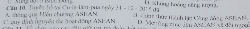 C. Xung đột ở Biên Đông.
D. Khủng hoảng năng lượng.
Câu 10. Tuyên bố tại Cu-la-lăm-pua ngày 31 - 12 - 2015 đã
A. thông quạ Hiến chương ASEAN. B. chính thức thành lập Cộng đồng ASEAN.
C. quy định nguyên tắc hoạt động ASEAN. D. Mở rộng mục tiểu ASEAN về đối ngoại
s a n đâ g i vai trò đoàn k ế t