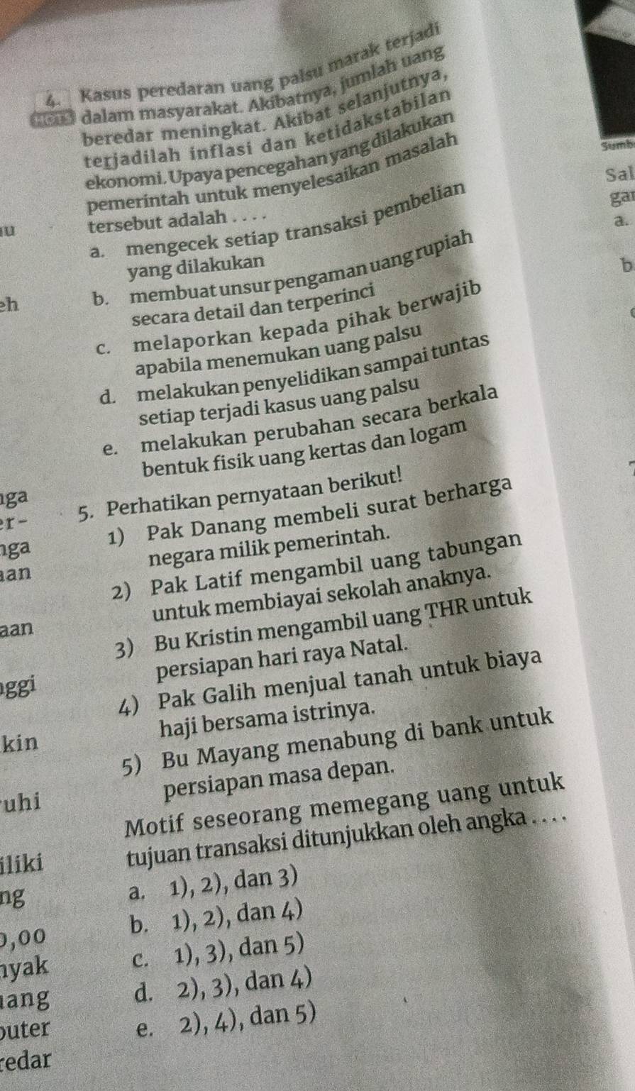 Kasus peredaran uang palsu marak terjadi
t dalam masyarakat. Akibatnya, jumlah uang
beredar meningkat. Akibat selanjutnya
terjadilah inflasi dan ketidakstabilan
ekonomi. Upaya pencegahan yang dilakukan
Sal
pemerintah untuk menyelesaikan masalah
Sumb
u tersebut adalah . . . .
a.
a. mengecek setíap transaksi pembelian
gar
yang dilakukan b
h
b. membuat unsur pengaman uang rupiah
secara detail dan terperinci
c. melaporkan kepada pihak berwajib
apabila menemukan uang palsu
d. melakukan penyelidikan sampai tuntas
setiap terjadi kasus uang palsu
e. melakukan perubahan secara berkala
bentuk fisik uang kertas dan logam
ga
r- 5. Perhatikan pernyataan berikut!
1) Pak Danang membeli surat berharga
ga
negara milik pemerintah.
2) Pak Latif mengambil uang tabungan
an
untuk membiayai sekolah anaknya.
3 Bu Kristin mengambil uang THR untuk
aan
ggi persiapan hari raya Natal.
4) Pak Galih menjual tanah untuk biaya
kin haji bersama istrinya.
5) Bu Mayang menabung di bank untuk
uhi
persiapan masa depan.
Motif seseorang memegang uang untuk
ilikí tujuan transaksi ditunjukkan oleh angka . . . .
ng
a. 1), 2), dan 3)
0,00 b. 1), 2), dan 4)
yak
c. 1), 3), dan 5)
ang
d. 2), 3), dan 4)
uter
e. 2), 4), dan 5)
redar