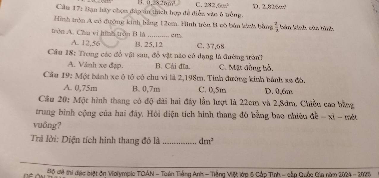 (1111 B. 0,2826m^2 C. 282,6m^2 D. 2,826m^2
Câu 17: Bạn hãy chọn đáp án thích hợp để điền vào ô trống.
Hình tròn A có đường kính bằng 12cm. Hình tròn B có bán kính bằng  2/3  bán kính của hình
tròn A. Chu vì hình tròn B là _ cm.
A. 12,56 B. 25,12 C. 37,68
Câu 18: Trong các đồ vật sau, đồ vật nào có dạng là đường tròn?
A. Vành xe đạp. B. Cái đĩa. C. Mặt đồng hồ.
Câu 19: Một bánh xe ô tô có chu vi là 2,198m. Tính đường kính bánh xe đó.
A. 0,75m B. 0,7m C. 0,5m D. 0,6m
Câu 20: Một hình thang có độ dài hai đáy lần lượt là 22cm và 2,8dm. Chiều cao bằng
trung bình cộng của hai đáy. Hỏi diện tích hình thang đó bằng bao nhiêu đề - xi - mét
vuông?
Trả lời: Diện tích hình thang đó là _ dm^2
Bộ đề thi đặc biệt ôn Violympic TOÁN - Toán Tiếng Anh - Tiếng Việt lớp 5 Cấp Tỉnh - cấp Quốc Gia năm 2024 - 2025