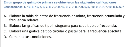 En un grupo de quinto de primara se obtuvieron las siguientes calificaciones 
Calificaciones: 5, 10, 8, 10, 7, 8, 7, 8, 7 , 7, 9, 10, 9, 7, 7, 8, 7, 9, 6, 5, , 10, 9, 7, 7, 7, 10, 8, 5, 6, 7
A. Elabora la tabla de datos de frecuencia absoluta, frecuencia acumulada y 
frecuencia relativa. 
B. Elabora las graficas de tipo histograma para cada tipo de frecuencia. 
C. Elabora una grafica de tipo circular o pastel para la frecuencia absoluta. 
D. Comenta tus conclusiones.