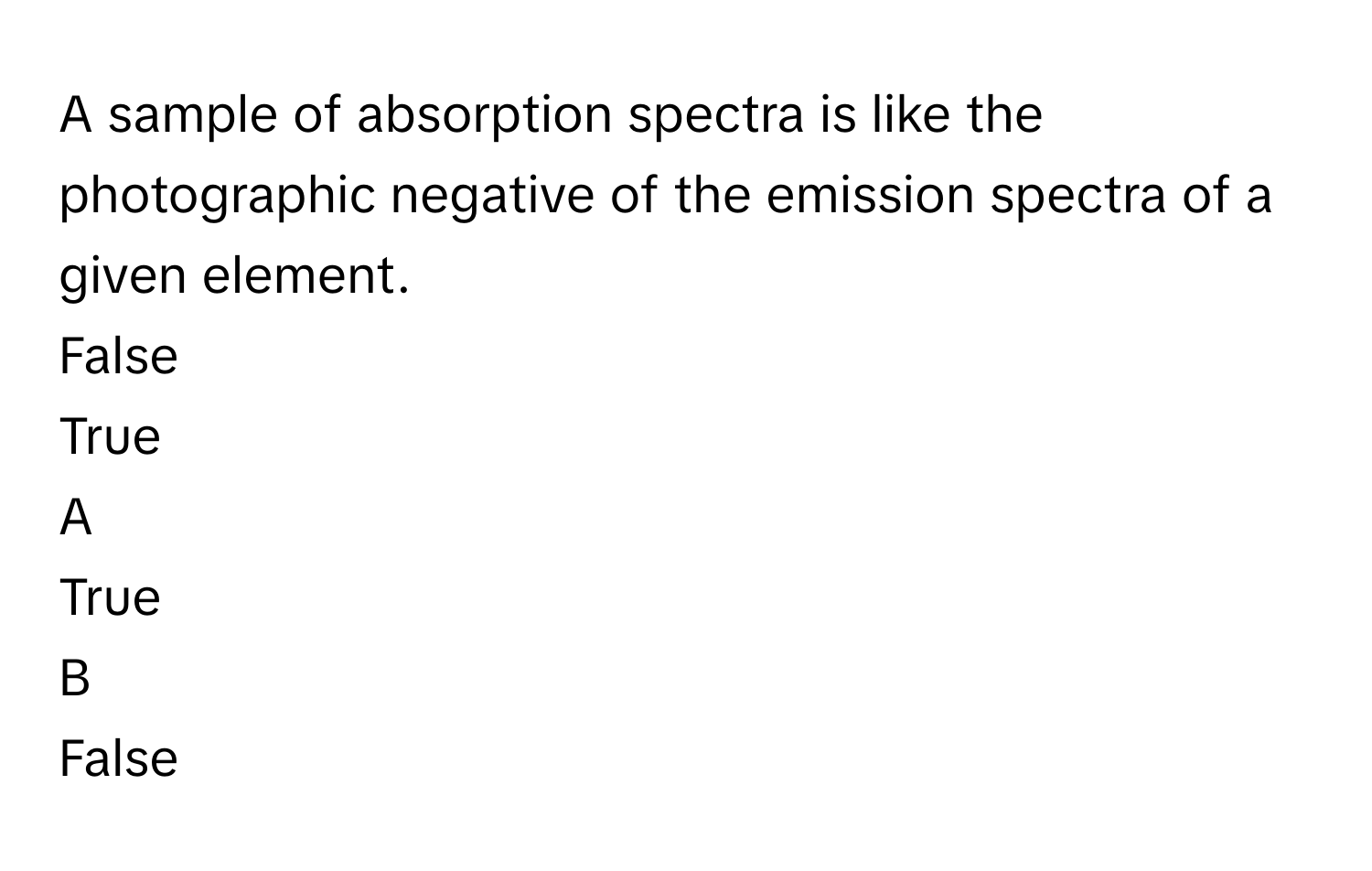 A sample of absorption spectra is like the photographic negative of the emission spectra of a given element. 
False

True


A  
True
 


B  
False