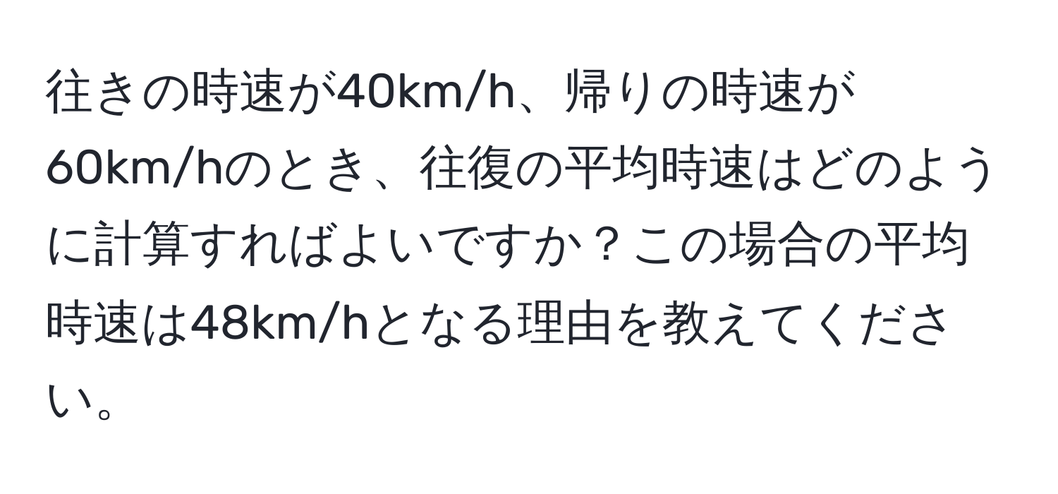 往きの時速が40km/h、帰りの時速が60km/hのとき、往復の平均時速はどのように計算すればよいですか？この場合の平均時速は48km/hとなる理由を教えてください。