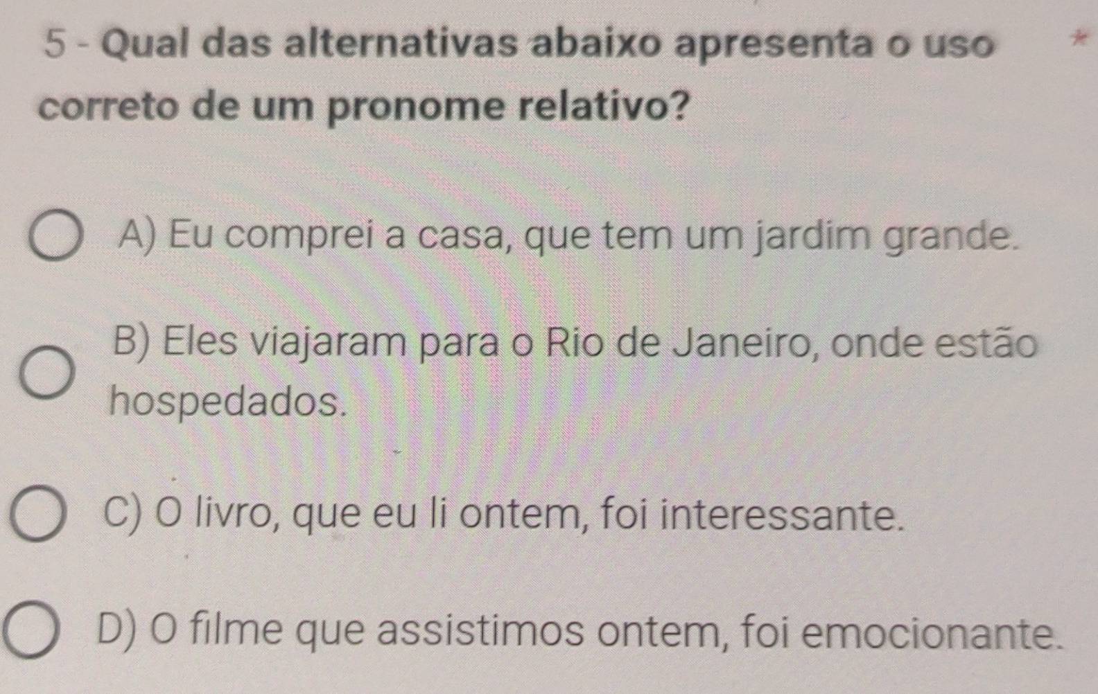 Qual das alternativas abaixo apresenta o uso *
correto de um pronome relativo?
A) Eu comprei a casa, que tem um jardim grande.
B) Eles viajaram para o Rio de Janeiro, onde estão
hospedados.
C) O livro, que eu li ontem, foi interessante.
D) O filme que assistimos ontem, foi emocionante.