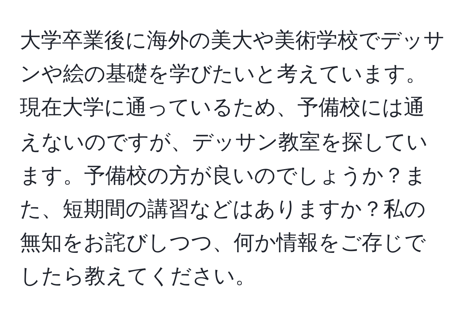 大学卒業後に海外の美大や美術学校でデッサンや絵の基礎を学びたいと考えています。現在大学に通っているため、予備校には通えないのですが、デッサン教室を探しています。予備校の方が良いのでしょうか？また、短期間の講習などはありますか？私の無知をお詫びしつつ、何か情報をご存じでしたら教えてください。