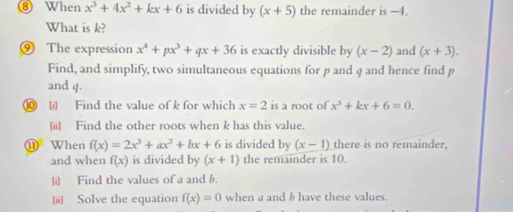 ⑧ When x^3+4x^2+kx+6 is divided by (x+5) the remainder is −4. 
What is k? 
⑨ The expression x^4+px^3+qx+36 is exactly divisible by (x-2) and (x+3). 
Find, and simplify, two simultaneous equations for p and q and hence find p
and q. 
⑩ (i) Find the value of k for which x=2 is a root of x^3+kx+6=0. 
(ii) Find the other roots when k has this value. 
① When f(x)=2x^3+ax^2+bx+6 is divided by (x-1) there is no remainder, 
and when f(x) is divided by (x+1) the remainder is 10. 
(i) Find the values of a and b. 
[ii] Solve the equation f(x)=0 when a and b have these values.