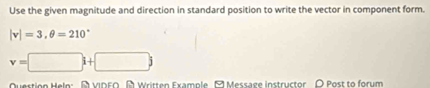 Use the given magnitude and direction in standard position to write the vector in component form.
|v|=3, θ =210°
v=□ i+□ j
Question Heln: A VIDEO A Written Example M Message instructor O Post to forum