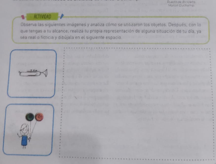 Pueda de Bicicieta. 
Marcel Duchamp 
ACTIVIDAD 
Observa las siguientes imágenes y analiza cómo se utilizaron los objetos. Después, con lo 
que tengas a tu alcance, realiza tu propia representación de alguna situación de tu día, ya 
sea real o ficticia y dibújala en el siguiente espacio.
