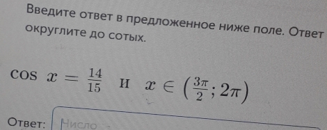 Введите ответ в лредложенное ниже лоле. Ответ 
округлите до сотьх.
cos x= 14/15  H x∈ ( 3π /2 ;2π )
Otbet: Нисло