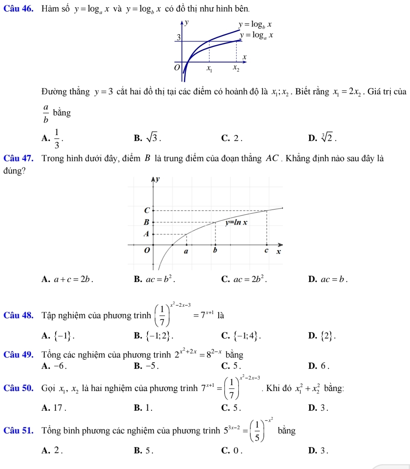 Hàm số y=log _ax và y=log _bx có đồ thị như hình bên.
Đường thắng y=3 cắt hai đồ thị tại các điểm có hoành độ là x_1;x_2. Biết rằng x_1=2x_2. Giá trị của
 a/b  bằng
B. sqrt(3).
A.  1/3 . C. 2 . D. sqrt[3](2).
Câu 47. Trong hình dưới đây, điểm B là trung điểm của đoạn thắng AC . Khẳng định nào sau đây là
đúng?
A. a+c=2b. B. ac=b^2. C. ac=2b^2. D. ac=b.
Câu 48. Tập nghiệm của phương trình ( 1/7 )^x^2-2x-3=7^(x+1)1a
A.  -1 . B.  -1;2 . C.  -1;4 . D.  2 .
Câu 49. Tổng các nghiệm của phương trình 2^(x^2)+2x=8^(2-x) bǎng
A. -6. B. −5 . C. 5 . D. 6 .
Câu 50. Gọi x_1,x_2 là hai nghiệm của phương trình 7^(x+1)=( 1/7 )^x^2-2x-3. Khi đó x_1^(2+x_2^2 bằng:
A. 17 . B. 1. C. 5 . D. 3 .
Câu 51. Tổng bình phương các nghiệm của phương trình 5^3x-2)=( 1/5 )^-x^2 bǎng
A. 2 . B. 5 . C. 0 . D. 3 .