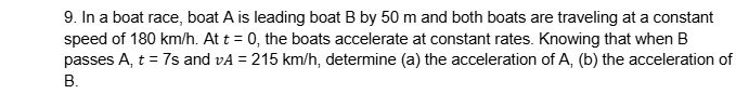 In a boat race, boat A is leading boat B by 50 m and both boats are traveling at a constant 
speed of 180 km/h. At t=0 , the boats accelerate at constant rates. Knowing that when B
passes A, t=7s and vA=215km/h , determine (a) the acceleration of A, (b) the acceleration of 
B.