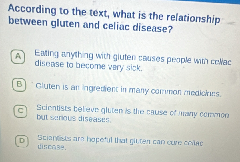 According to the text, what is the relationship
between gluten and celiac disease?
A Eating anything with gluten causes people with celiac
disease to become very sick.
B) * Gluten is an ingredient in many common medicines.
C Scientists believe gluten is the cause of many common
but serious diseases.
D Scientists are hopeful that gluten can cure celiac
disease.