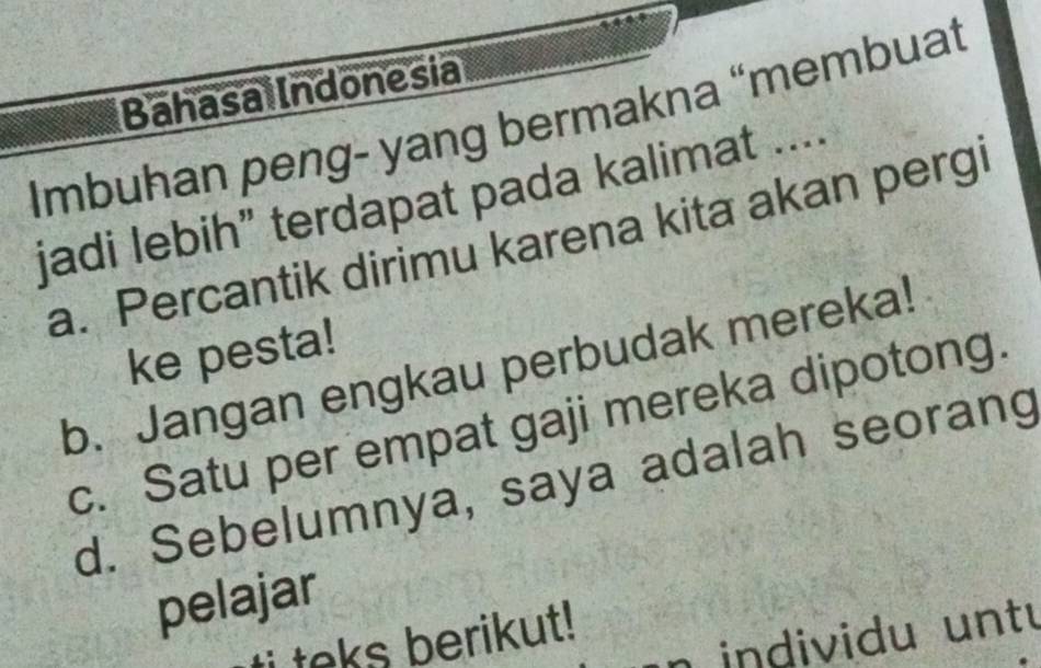 Bahasal Indonesia
Imbuhan peng- yang bermakna “membuat
jadi lebih” terdapat pada kalimat ....
a. Percantik dirimu karena kita akan pergi
ke pesta!
b. Jangan engkau perbudak mereka!
c. Satu per empat gaji mereka dipotong.
d. Sebelumnya, saya adalah seorang
pelajar
n individu untu
teks berikut !