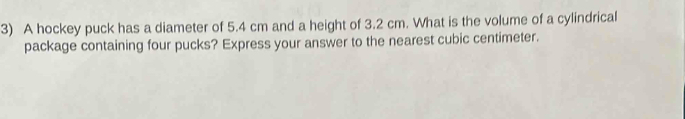 A hockey puck has a diameter of 5.4 cm and a height of 3.2 cm. What is the volume of a cylindrical 
package containing four pucks? Express your answer to the nearest cubic centimeter.