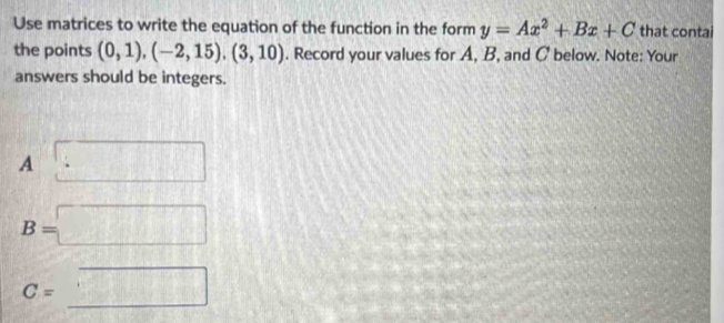 Use matrices to write the equation of the function in the form y=Ax^2+Bx+C that contai
the points (0,1),(-2,15), (3,10). Record your values for A, B, and C below. Note: Your
answers should be integers.
A □
B=□
=_ □ 
C=