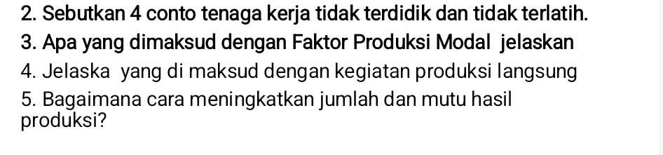 Sebutkan 4 conto tenaga kerja tidak terdidik dan tidak terlatih. 
3. Apa yang dimaksud dengan Faktor Produksi Modal jelaskan 
4. Jelaska yang di maksud dengan kegiatan produksi langsung 
5. Bagaimana cara meningkatkan jumlah dan mutu hasil 
produksi?