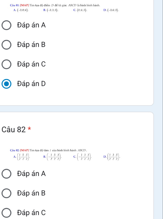 [MAP] Tìm tọa độ điểm D để tứ giác ABCD là hình bình hành.
A. (-3:0:6). B. (-3:3:3). C. (0:6:3). D. (-3;6:3).
Đáp án A
Đáp án B
Đáp án C
Đáp án D
Câu 82 *
Câu 82: [MAP] Tìm tọa độ tâm / của hình bình hành ABCD .
A. ( 1/2 ; 5/2 ; 3/2 ). B. (- 1/2 ; 5/2 ; 3/2 ). C. (- 1/2 ; 3/2 ; 3/2 ). D. ( 1/2 ; 3/2 ; 3/2 ).
Đáp án A
Đáp án B
Đáp án C