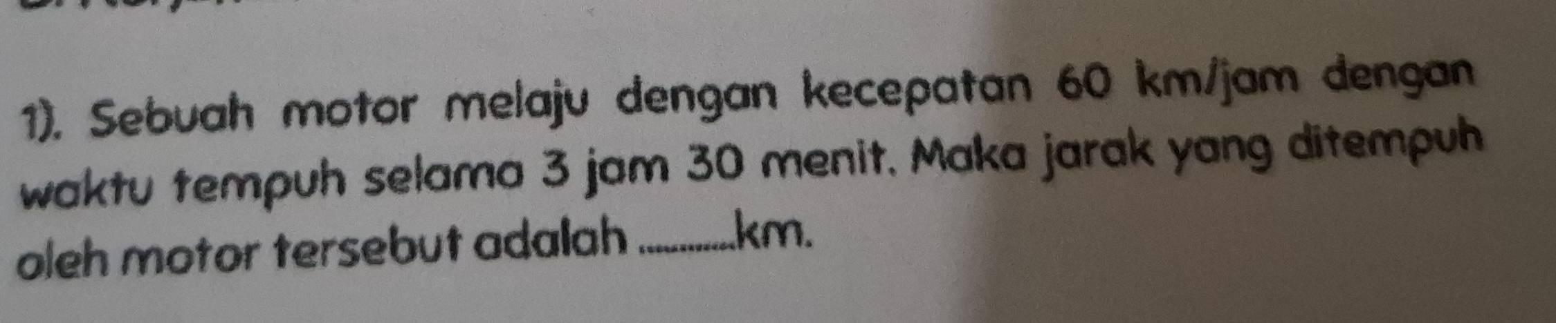 1). Sebuah motor melaju dengan kecepatan 60 km/jam dengan 
waktu tempuh selama 3 jam 30 menit, Maka jarak yang ditempuh 
oleh motor tersebut adalah_
km.