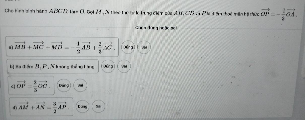 Cho hình bình hành ABCD, tâm O. Gọi M , N theo thứ tự là trung điểm của AB, CD và Plà điểm thoá mãn hệ thức vector OP=- 1/3 vector OA. 
Chọn đúng hoặc sai
a) vector MB+vector MC+vector MD=- 1/2 vector AB+ 2/3 vector AC. Đúng Sai
b) Ba điểm B, P, N không thắng hàng. Đúng Sai
c) vector OP= 2/3 vector OC. Đúng Sai
d) vector AM+vector AN= 3/2 vector AP. Đúng Sai