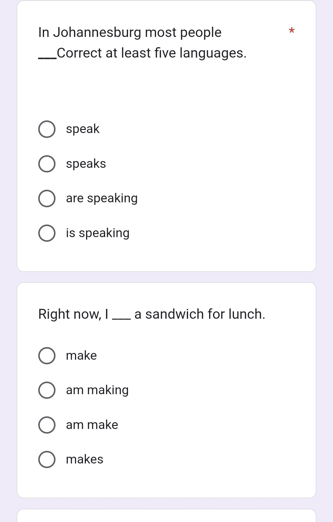 In Johannesburg most people
*
_Correct at least five languages.
speak
speaks
are speaking
is speaking
Right now, I _a sandwich for lunch.
make
am making
am make
makes