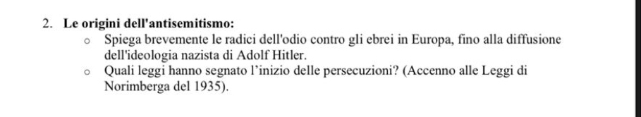 Le origini dell'antisemitismo: 
Spiega brevemente le radici dell'odio contro gli ebrei in Europa, fino alla diffusione 
dell'ideologia nazista di Adolf Hitler. 
Quali leggi hanno segnato l’inizio delle persecuzioni? (Accenno alle Leggi di 
Norimberga del 1935).