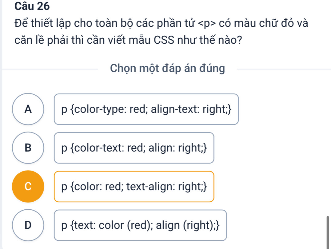 Để thiết lập cho toàn bộ các phần tử có màu chữ đỏ và
căn lề phải thì cần viết mẫu CSS như thế nào?
Chọn một đáp án đúng
A p color-type: red; align-text: right;
B p color-text: red; align: right;
C p color: red; text-align: right;
D p text: color (red); align (right);