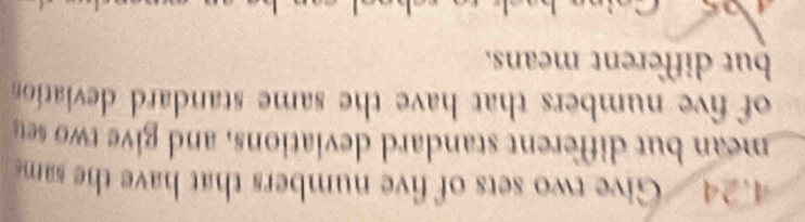 4.24 Give two sets of five numbers that have the sam 
mean but different standard deviations, and give two set 
of five numbers that have the same standard deviation 
but different means.