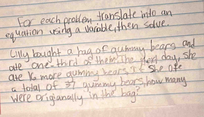 For each problem translate into an 
equation using a varable, then solve. 
Cilly bought a rag o gummy bears and 
ate one-third of theim. Thee day, she 
are Ko more gummy lears if she afe 
a total of 37 guimmy bears how many 
were origianally in the bag?