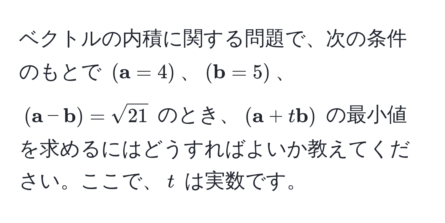 ベクトルの内積に関する問題で、次の条件のもとで $( a = 4)$、$( b = 5)$、$( a -  b) = sqrt(21)$ のとき、$( a + t b)$ の最小値を求めるにはどうすればよいか教えてください。ここで、$t$ は実数です。