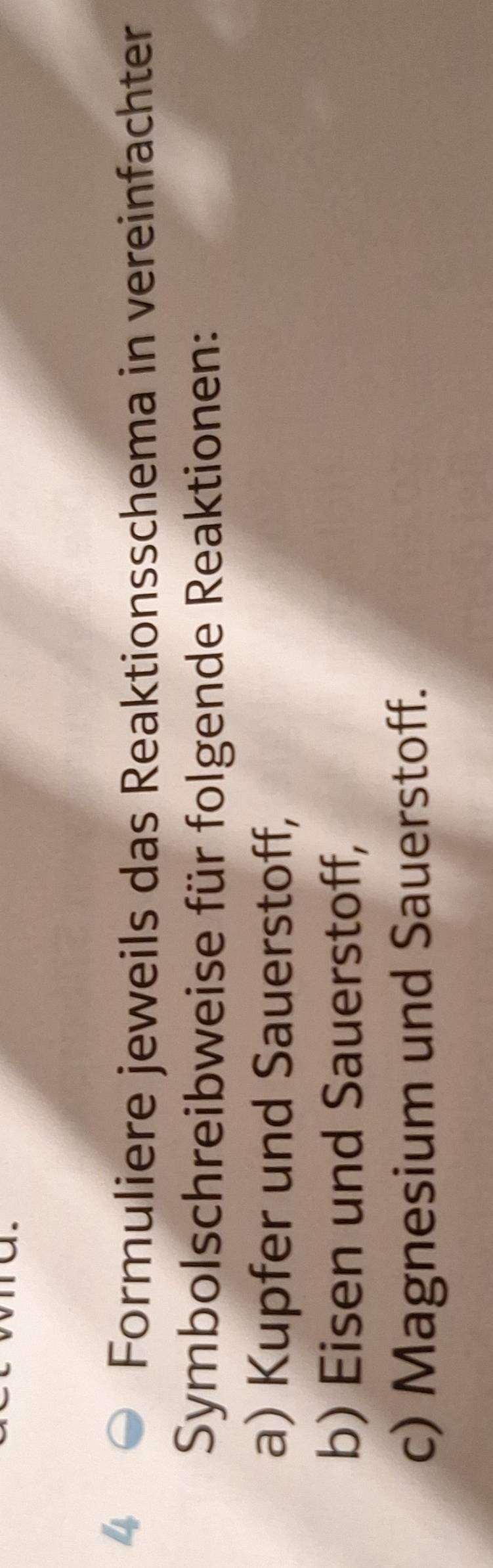 Formuliere jeweils das Reaktionsschema in vereinfachter 
Symbolschreibweise für folgende Reaktionen: 
a) Kupfer und Sauerstoff, 
b) Eisen und Sauerstoff, 
c) Magnesium und Sauerstoff.