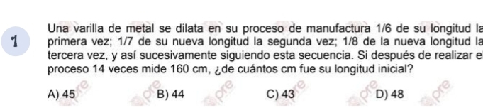 Una varilla de metal se dilata en su proceso de manufactura 1/6 de su longitud la
1 primera vez; 1/7 de su nueva longitud la segunda vez; 1/8 de la nueva longitud la
tercera vez, y así sucesivamente siguiendo esta secuencia. Si después de realizar e
proceso 14 veces mide 160 cm, ¿de cuántos cm fue su longitud inicial?
A) 45 B) 44 C) 43 D) 48