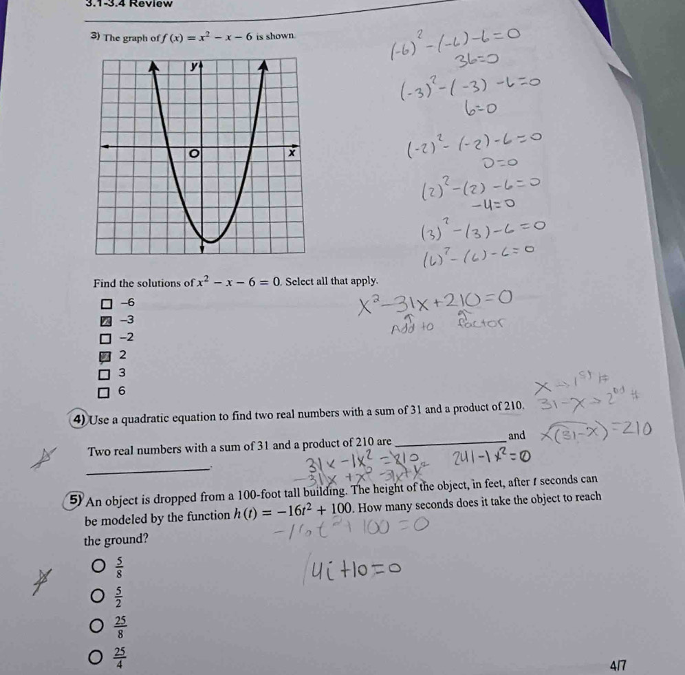 3.1-3.4 Review
3) The graph of f(x)=x^2-x-6 is shown.
Find the solutions of x^2-x-6=0 Select all that apply.
-6
I -3
-2
2
3
6
4) Use a quadratic equation to find two real numbers with a sum of 31 and a product of 210.
Two real numbers with a sum of 31 and a product of 210 are _and
_
5 An object is dropped from a 100-foot tall building. The height of the object, in feet, after I seconds can
be modeled by the function h(t)=-16t^2+100. How many seconds does it take the object to reach
the ground?
 5/8 
 5/2 
 25/8 
 25/4 
417