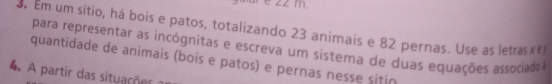 3r e z2 m 
3 Em um sítio, há bois e patos, totalizando 23 animais e 82 pernas. Use as letras€#1 
para representar as incógnitas e escreva um sistema de duas equações associado 
quantidade de animais (bois e patos) e pernas nesse sitiã 
4 A partir das situações