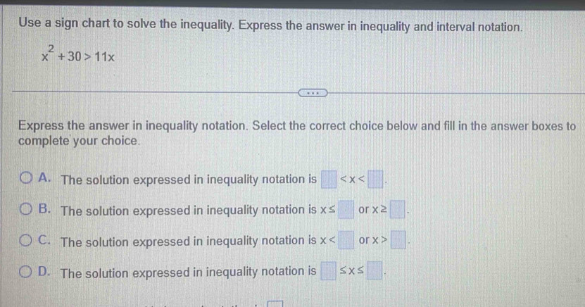 Use a sign chart to solve the inequality. Express the answer in inequality and interval notation.
x^2+30>11x
Express the answer in inequality notation. Select the correct choice below and fill in the answer boxes to
complete your choice.
A. The solution expressed in inequality notation is □ .
B. The solution expressed in inequality notation is x≤ □ or x≥ □.
C. The solution expressed in inequality notation is x or x>□.
D. The solution expressed in inequality notation is □ ≤ x≤ □.