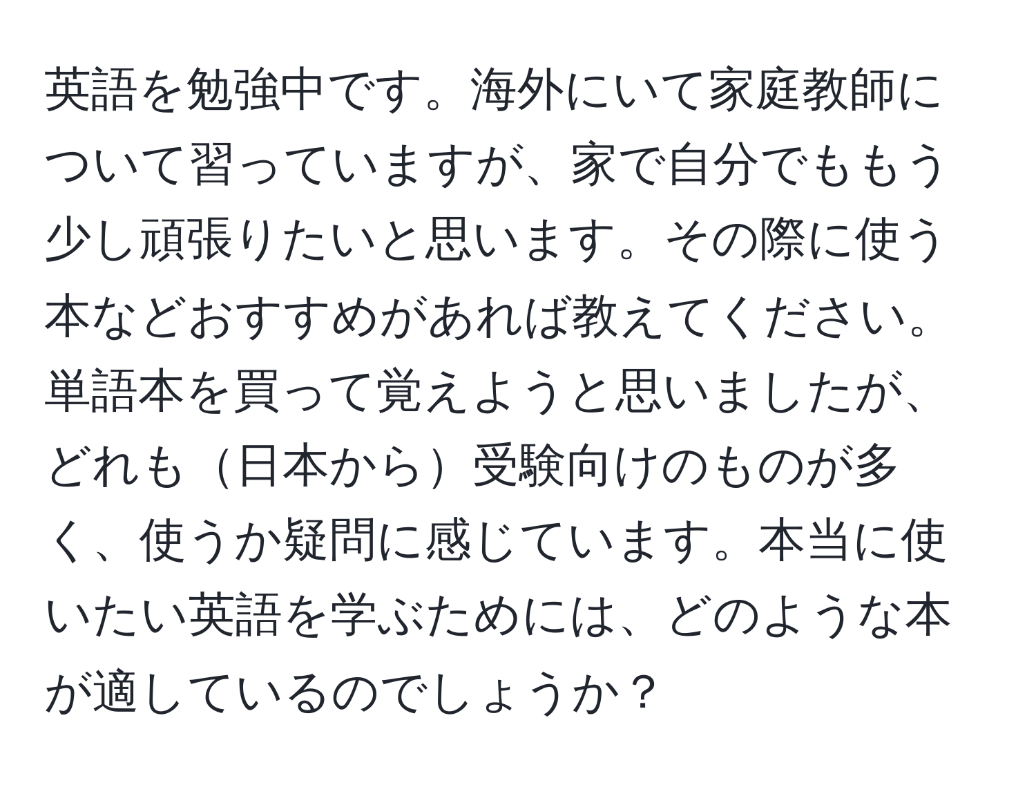 英語を勉強中です。海外にいて家庭教師について習っていますが、家で自分でももう少し頑張りたいと思います。その際に使う本などおすすめがあれば教えてください。単語本を買って覚えようと思いましたが、どれも日本から受験向けのものが多く、使うか疑問に感じています。本当に使いたい英語を学ぶためには、どのような本が適しているのでしょうか？