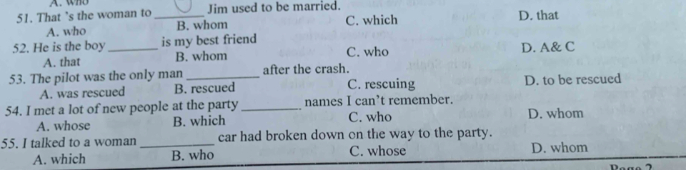 who
51. That ’s the woman to _Jim used to be married. D. that
A. who B. whom C. which
52. He is the boy _is my best friend
C. who
A. that B. whom D. A& C
53. The pilot was the only man _after the crash.
A. was rescued B. rescued C. rescuing D. to be rescued
54. I met a lot of new people at the party _names I can’t remember.
A. whose B. which C. who
D. whom
55. I talked to a woman _car had broken down on the way to the party.
A. which B. who C. whose D. whom