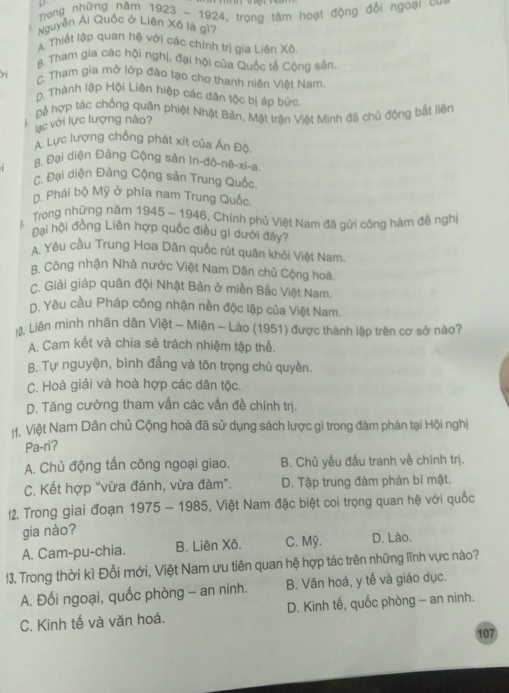 Trong những năm 1923 - 1924, trọng tâm hoạt động đổi ngoại =
Nguyễn Ái Quốc ở Liên Xô là gì?
A. Thiết lập quan hệ với các chính trị gia Liên Xô.
B. Tham gia các hội nghị, đại hội của Quốc tế Cộng sản.
y i C. Tham gia mở lớp đào tạo cho thanh niên Việt Nam.
D. Thành lập Hội Liên hiệp các dân tộc bị áp bức.
Đ hợp tác chống quân phiệt Nhật Bản, Mặt trận Việt Minh đã chủ động bắt liên
lạc với lực lượng nào?
A. Lực lượng chống phát xít của Ấn Độ
B. Đại diện Đảng Cộng sản In-đô-nê-xi-a.
C. Đại diện Đảng Cộng sản Trung Quốc.
D. Phái bộ Mỹ ở phía nam Trung Quốc.
,  Trong những năm 1945 - 1946, Chính phủ Việt Nam đã gửi công hàm đề nghị
Đại hội đồng Liên hợp quốc điều gì dưới đây?
A. Yêu cầu Trung Hoa Dân quốc rút quân khỏi Việt Nam.
B. Công nhận Nhà nước Việt Nam Dân chủ Cộng hoà.
C. Giải giáp quân đội Nhật Bản ở miền Bắc Việt Nam.
D. Yêu cầu Pháp công nhận nền độc lập của Việt Nam.
. Liên minh nhân dân Việt - Miên - Lào (1951) được thành lập trên cơ sở nào?
A. Cam kết và chia sẻ trách nhiệm tập thể.
B. Tự nguyện, bình đẳng và tôn trọng chủ quyền.
C. Hoà giải và hoà hợp các dân tộc.
D. Tăng cường tham vấn các vấn đề chính trị.
11. Việt Nam Dân chủ Cộng hoà đã sử dụng sách lược gì trong đàm phán tại Hội nghị
Pa-ri?
A. Chủ động tấn công ngoại giao. B. Chủ yếu đấu tranh về chính trị.
C. Kết hợp “vừa đánh, vừa đàm”. D. Tập trung đàm phán bí mật.
12. Trong giai đoạn 1 1975-1985 , Việt Nam đặc biệt coi trọng quan hệ với quốc
gia nào?
A. Cam-pu-chia. B. Liên Xô. C. Mỹ. D. Lào.
13. Trong thời kì Đổi mới, Việt Nam ưu tiên quan hệ hợp tác trên những lĩnh vực nào?
A. Đối ngoại, quốc phòng - an ninh. B. Văn hoá, y tế và giáo dục.
C. Kinh tế và văn hoá. D. Kinh tế, quốc phòng - an ninh.
107