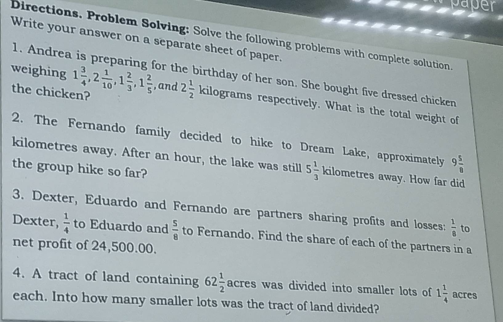 Directions. Problem Solving: Solve the following problems with complete solution 
Write your answer on a separate sheet of paper. 
1. Andrea is preparing for the birthday of her son. She bought five dressed chicken 
the chicken? 
weighing 1 3/4 , 2 1/10 , 1 2/3 , 1 2/5  , and 2 1/2 kilog ram ms respectively. What is the total weight of 
2. The Fernando family decided to hike to Dream Lake, approximately 9 5/8 
kilometres away. After an hour, the lake was still 5 1/3 kilome tres away. How far did 
the group hike so far? 
3. Dexter, Eduardo and Fernando are partners sharing profits and losses:  1/8  to 
Dexter,  1/4  to Eduardo and  5/8  to Fernando. Find the share of each of the partners in a 
net profit of 24,500.00. 
4. A tract of land containing 62 1/2  acres was divided into smaller lots of 1 1/4  acres 
each. Into how many smaller lots was the tract of land divided?