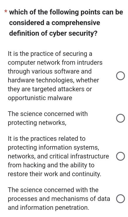 which of the following points can be
considered a comprehensive
definition of cyber security?
It is the practice of securing a
computer network from intruders
through various software and
hardware technologies, whether
they are targeted attackers or
opportunistic malware
The science concerned with
protecting networks,
It is the practices related to
protecting information systems,
networks, and critical infrastructure
from hacking and the ability to
restore their work and continuity.
The science concerned with the
processes and mechanisms of data
and information penetration.