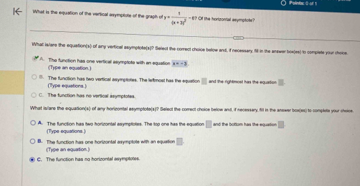 What is the equation of the vertical asymptote of the graph of y=frac 1(x+3)^2-67 Of the horizontal asymptote?
What is/are the equation(s) of any vertical asymptote(s)? Select the correct choice below and, if necessary, fill in the answer box(es) to complete your choice.
A. The function has one vertical asymplote with an equation x=-3
(Type an equation.)
8. The function has two vertical asymptotes. The leftmost has the equstion □ and the rightmost has the equalion
(Type equations.)
C. The function has no vertical asymptotes.
What is/are the equation(s) of anry horizontal asymptote(s)? Select the correct choice below and, if necessary, fill in the answer box(es) to complete your choics.
A. The function has two horizontal asymptotes. The top one has the equation □ and the bottom has the equation □ 
(Type equations.)
B. The function has one horizontal asymptote with an equation □.
(Type an equation.)
C. The function has no horizontal asymptotes.