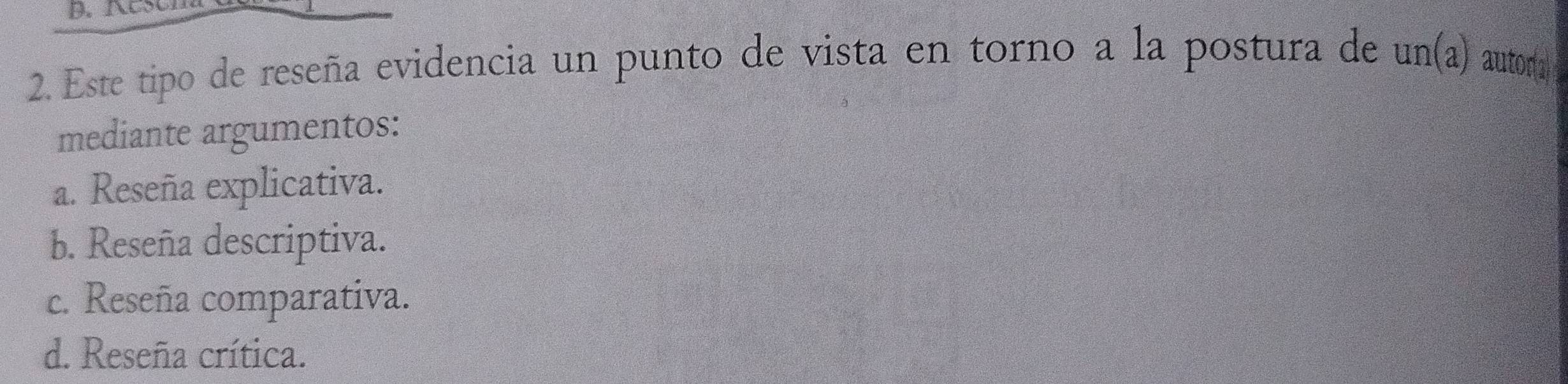 Este tipo de reseña evidencia un punto de vista en torno a la postura de un(a) autor(2
mediante argumentos:
a. Reseña explicativa.
b. Reseña descriptiva.
c. Reseña comparativa.
d. Reseña crítica.