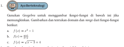 Ayo Berteknologi
Gunakan Geogebra untuk menggambar fungsi-fungsi di bawah ini jika
memungkinkan. Gambarkan dan tentukan domain dan rnge dari fungsi-fungsi
berikut:
a. f(x)=x^2-1
b. f(x)= (x+1)/2-x 
C. f(x)=sqrt(x-3)+4