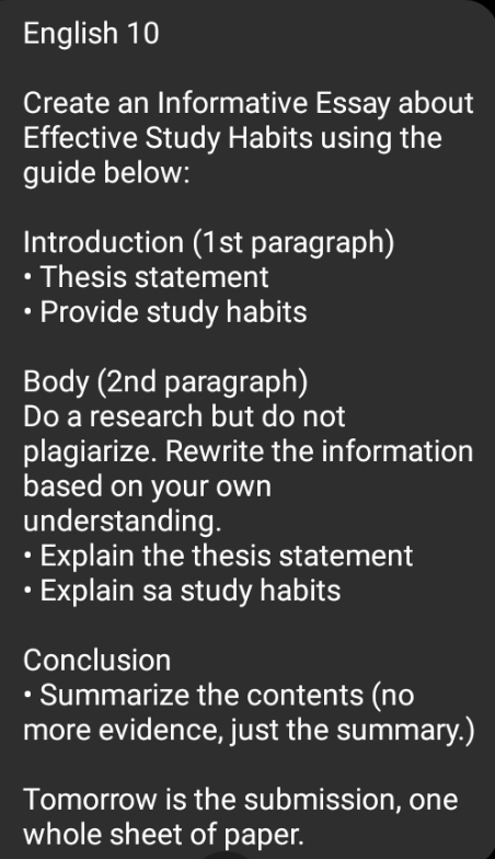 English 10 
Create an Informative Essay about 
Effective Study Habits using the 
guide below: 
Introduction (1st paragraph) 
Thesis statement 
Provide study habits 
Body (2nd paragraph) 
Do a research but do not 
plagiarize. Rewrite the information 
based on your own 
understanding. 
• Explain the thesis statement 
• Explain sa study habits 
Conclusion 
• Summarize the contents (no 
more evidence, just the summary.) 
Tomorrow is the submission, one 
whole sheet of paper.