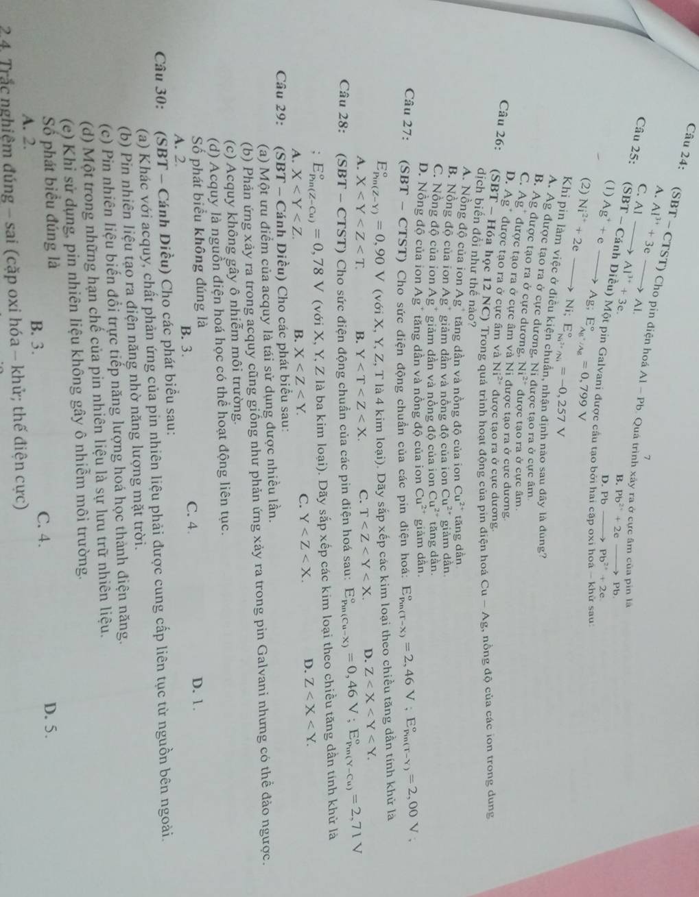 A. Al^(3+)+3eto Al.
Câu 24: (SBT - CTST) Cho pin điện hoá Al-Pb. Quá trình xây ra ở cực âm của pin là
7
C. AI-
B. Pb^(2+)+2e to Pb
Câu 25: (SBT-Canh to Al^(3+)+3e. ih Diều) Một pin Galvani được cầu tạo bởi l
(1)
(2) Ni^(2+)+2e- Ag^++eto Ag;E_Ag^+/Ag^circ =0,799V D. Pb to Pb^(2+)+2e
cập o sau
to Ni;E_Ni^(2+)/Ni^circ =-0,257V
Khi pin làm việc ở điều kiện chuẩn, nhận định não sau đây là đùng?
A. Ag được tạo ra ở cực dương, Ni được tạo ra ở cực âm
B. Ag được tạo ra ở cực dương, Ni^(2+) được tạo ra ở cực âm.
C. Ag  được tạo ra ở cực âm và Ni được tạo ra ở cực dương
D. Ag* được tạo ra ở cực âm và Ni^(2+) được tạo ra ở cực dương.
Câu 26: (SBT - Hóa học 12 NC) Trong quá trình hoạt động của pin điện hoá Cu-Ag , nồng độ của các ion trong dung
dịch biến đổi như thế nào?
A. Nồng độ của ion Ag" tăng dần và nồng độ của ion Cu^(2+) tăng dần
B. Nồng độ của ion Ag" giảm dần và nồng đô của ion Cu^(2+) giảm dần
C. Nồng độ của ion Ag " giảm dần và nồng đô của ion Cu^(2+) tăng dần.
D. Nồng độ của ion Ag" tăng dân và nồng độ của ion Cu^(2+) giảm dân.
Câu 27: (SBT - CTST) Cho sức điện động chuẩn của các pin điện hoá: E_(Pin(T-X))°=2,46V;E_(Pin(T-Y))°=2,00V;
E_(Pin(Z-Y))°=0,90V (với X, Y, Z, T là 4 kim loại). Dãy sắp xếp các kim loại theo chiều tăng dần tính khử là
A. X B. Y C. T D. Z
Câu 28: S BT - CTST) Cho sức điện động chuẩn của các pin điện hoá sau: E_(Pin(Cu-X))°=0,46V;E_(Pin(Y-Cu))°=2,71V
E_(Pin(Z-Cu))°=0,78V (với X, Y, Z là ba kim loại). Dãy sắp xếp các kim loại theo chiều tăng dần tính khử là
A. X B. X
C. Y D. Z
Câu 29:  (SBT - Cánh Diều) Cho các phát biểu sau:
(a) Một ưu điểm của acquy là tái sử dụng được nhiều lần.
(b) Phản ứng xảy ra trong acquy cũng giống như phản ứng xảy ra trong pin Galvani nhưng có thể đảo ngược.
(c) Acquy không gây ô nhiễm môi trường.
(d) Acquy là nguồn điện hoá học có thể hoạt động liên tục.
Số phát biểu không đúng là D. 1.
A. 2. B. 3. C. 4.
Câu 30: (SBT - Cánh Diều) Cho các phát biểu sau:
(a) Khác với acquy, chất phản ứng của pin nhiên liệu phải được cung cấp liên tục từ nguồn bên ngoài.
(b) Pin nhiên liệu tạo ra điện năng nhờ năng lượng mặt trời.
(c) Pin nhiên liệu biến đổi trực tiếp năng lượng hoá học thành điện năng.
(d) Một trong những hạn chế của pin nhiên liệu là sự lưu trữ nhiên liệu.
(e) Khi sử dụng, pin nhiên liệu không gây ô nhiễm môi trường.
Số phát biểu đúng là D. 5.
A. 2.
B. 3. C. 4.
24. Trắc nghiệm đúng - sai (cặp oxi hóa - khử; thế điện cực)