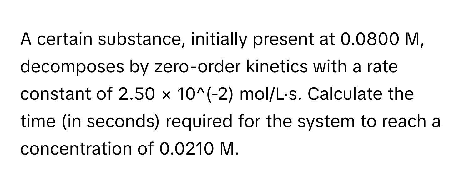 A certain substance, initially present at 0.0800 M, decomposes by zero-order kinetics with a rate constant of 2.50 × 10^(-2) mol/L·s. Calculate the time (in seconds) required for the system to reach a concentration of 0.0210 M.