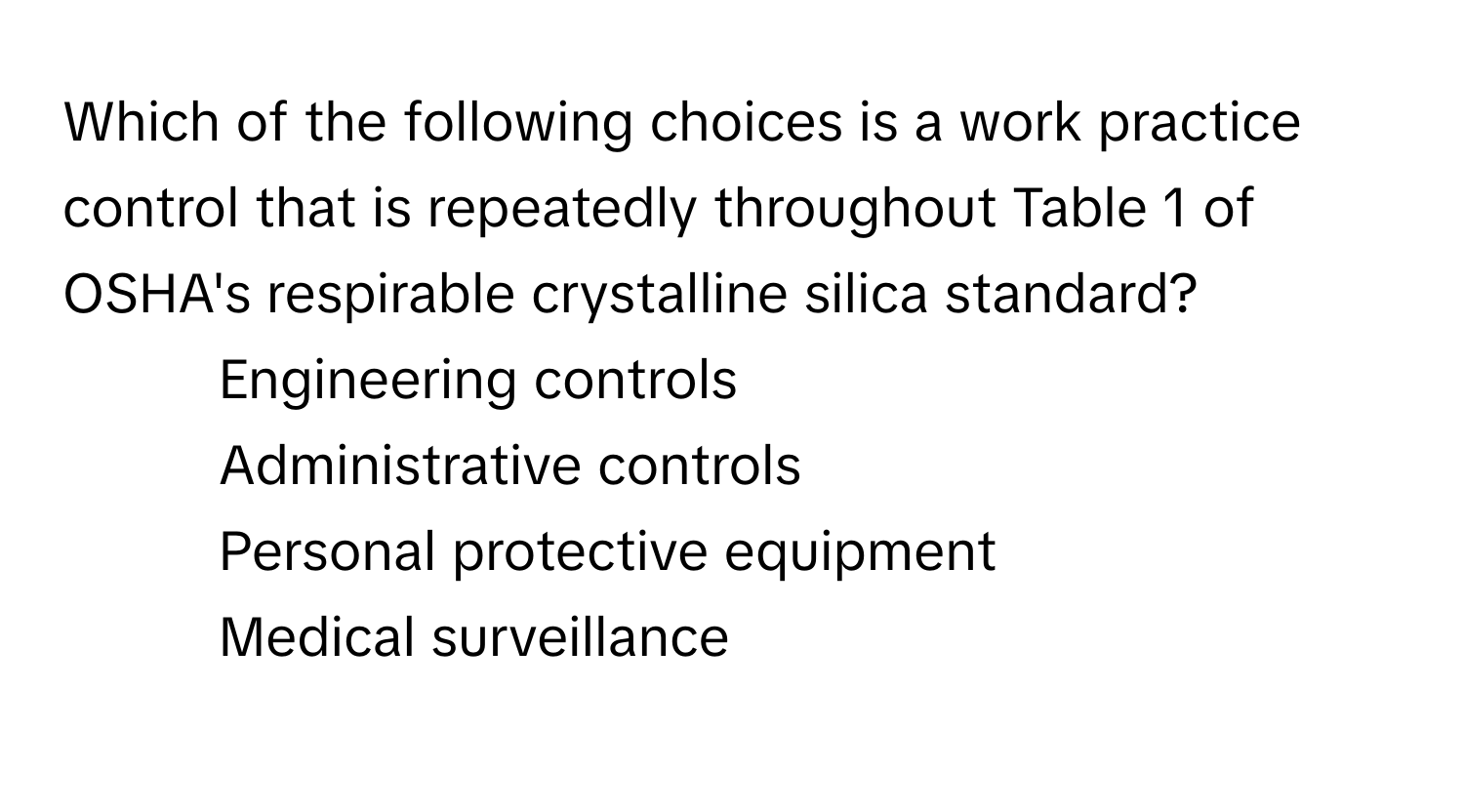 Which of the following choices is a work practice control that is repeatedly throughout Table 1 of OSHA's respirable crystalline silica standard?
1) Engineering controls
2) Administrative controls
3) Personal protective equipment
4) Medical surveillance