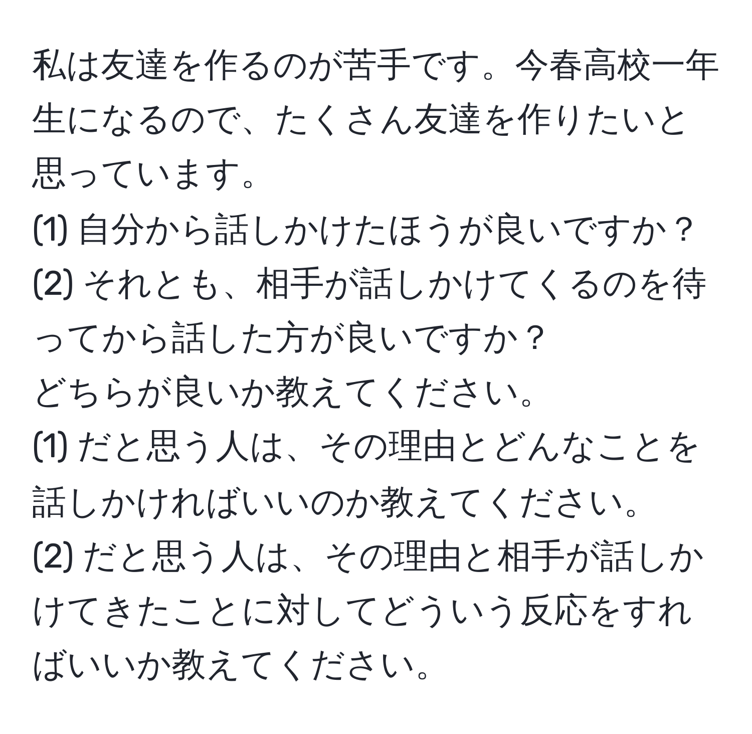 私は友達を作るのが苦手です。今春高校一年生になるので、たくさん友達を作りたいと思っています。  
(1) 自分から話しかけたほうが良いですか？  
(2) それとも、相手が話しかけてくるのを待ってから話した方が良いですか？  
どちらが良いか教えてください。  
(1) だと思う人は、その理由とどんなことを話しかければいいのか教えてください。  
(2) だと思う人は、その理由と相手が話しかけてきたことに対してどういう反応をすればいいか教えてください。