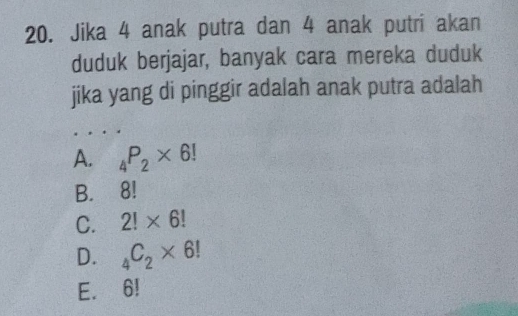 Jika 4 anak putra dan 4 anak putri akan
duduk berjajar, banyak cara mereka duduk
jika yang di pinggir adalah anak putra adalah
A. _4P_2* 6!
B. 8!
C. 2!* 6!
D. _4C_2* 6!
E. 6!